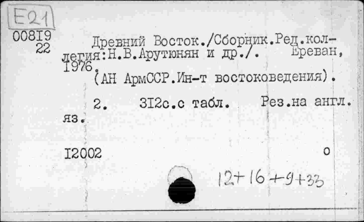 ﻿00819
22
Древний Восток./Сборник.Ред.кол-л^ия:Н. В. Арутюнян и др./. Ереван, (АН АрмССР.Ин-т востоковедения).
2.	312с.с табл. Рез.на англ,
яз.
1	і
12002
о
I